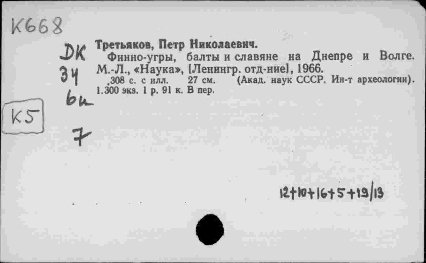 ﻿KÉ>62
Третьяков, Петр Николаевич.
Финно-угры, балты и славяне на Днепре и Волге. М.-Л., «Наука>, [Ленингр. отд-ние1, 1966.
,308 с. с илл, 27 см. (Акад, наук СССР. Ин-т археологии). 1.300 экз. 1 р. 91 к. В пер.
jh зі bh-
